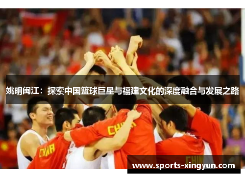 姚明闽江:探索中国篮球巨星与福建文化的深度融合与发展之路 姚明闽江:探索中国篮球巨星与福建文化的深度融合与发展之路