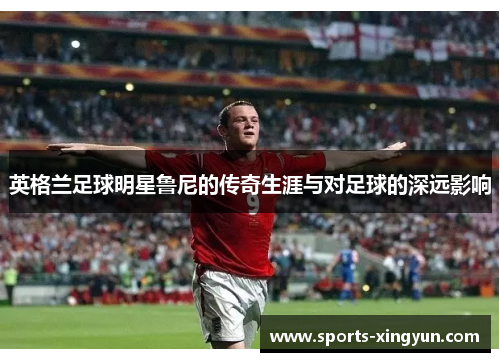 英格兰足球明星鲁尼的传奇生涯与对足球的深远影响